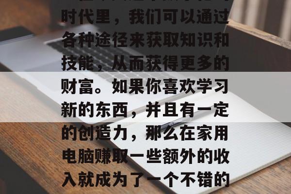 在家可以如何利用电脑赚取一些额外的收入呢？在今天这个数字化的时代里，我们可以通过各种途径来获取知识和技能，从而获得更多的财富。如果你喜欢学习新的东西，并且有一定的创造力，那么在家用电脑赚取一些额外的收入就成为了一个不错的选择。，在家自学编程，将技术转化为实际收益