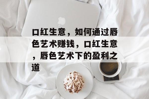 口红生意，如何通过唇色艺术赚钱，口红生意，唇色艺术下的盈利之道