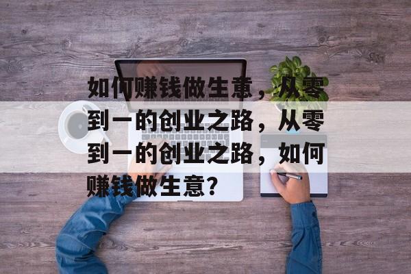 如何赚钱做生意，从零到一的创业之路，从零到一的创业之路，如何赚钱做生意？
