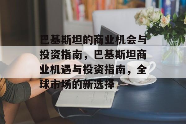 巴基斯坦的商业机会与投资指南，巴基斯坦商业机遇与投资指南，全球市场的新选择