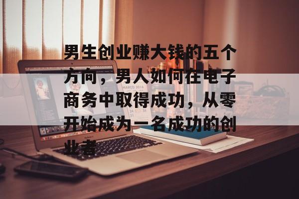 男生创业赚大钱的五个方向，男人如何在电子商务中取得成功，从零开始成为一名成功的创业者