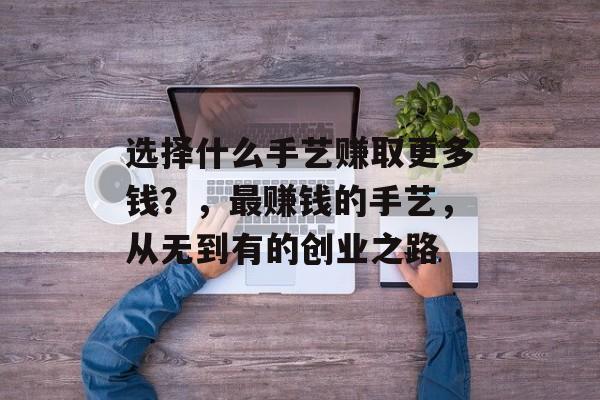 选择什么手艺赚取更多钱？，最赚钱的手艺，从无到有的创业之路