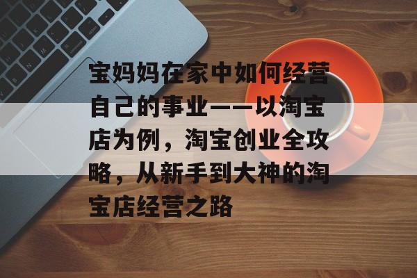 宝妈妈在家中如何经营自己的事业——以淘宝店为例,淘宝创业全攻略,从新手到大神的淘宝店经营之路 宝妈妈在家中如何经营自己的事业——以淘宝店为例,淘宝创业全攻略,从新手到大神的淘宝店经营之路