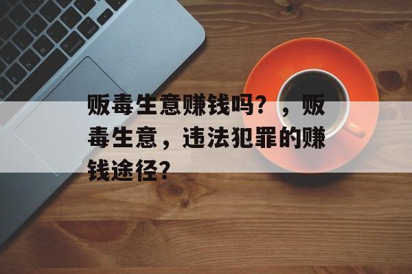 贩毒生意赚钱吗?,贩毒生意,违法犯罪的赚钱途径? 贩毒生意赚钱吗?,贩毒生意,违法犯罪的赚钱途径?