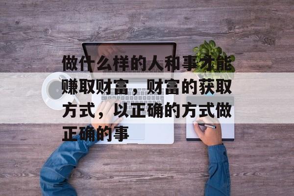 做什么样的人和事才能赚取财富,财富的获取方式,以正确的方式做正确的事 做什么样的人和事才能赚取财富,财富的获取方式,以正确的方式做正确的事
