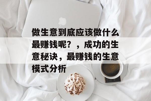 做生意到底应该做什么最赚钱呢？，成功的生意秘诀，最赚钱的生意模式分析