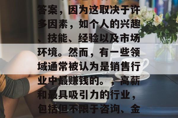 做什么销售行业最赚钱?这个问题没有明确的答案,因为这取决于许多因素,如个人的兴趣、技能、经验以及市场环境。然而,有一些领域通常被认为是销售行业中最赚钱的。,高薪和最具吸引力的行业,包括但不限于咨询、金融、零售和科技行业,哪些行业的收入最高? 做什么销售行业最赚钱?这个问题没有明确的答案,因为这取决于许多因素,如个人的兴趣、技能、经验以及市场环境。然而,有一些领域通常被认为是销售行业中最赚钱的。,高薪和最具吸引力的行业,包括但不限于咨询、金融、零售和科技行业,哪些行业的收入最高?