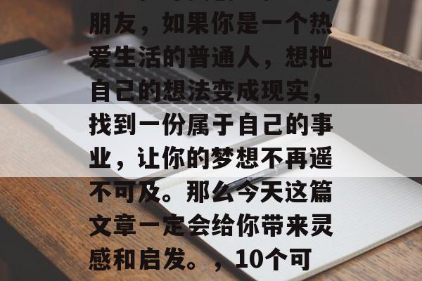 做为一个自由职业者或者正在寻找创业机会的朋友,如果你是一个热爱生活的普通人,想把自己的想法变成现实,找到一份属于自己的事业,让你的梦想不再遥不可及。那么今天这篇文章一定会给你带来灵感和启发。,10个可能让你梦想成真的创业点子 做为一个自由职业者或者正在寻找创业机会的朋友,如果你是一个热爱生活的普通人,想把自己的想法变成现实,找到一份属于自己的事业,让你的梦想不再遥不可及。那么今天这篇文章一定会给你带来灵感和启发。,10个可能让你梦想成真的创业点子
