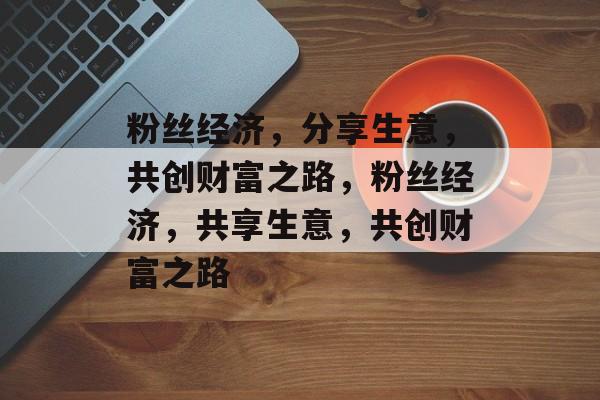粉丝经济,分享生意,共创财富之路,粉丝经济,共享生意,共创财富之路 粉丝经济,分享生意,共创财富之路,粉丝经济,共享生意,共创财富之路