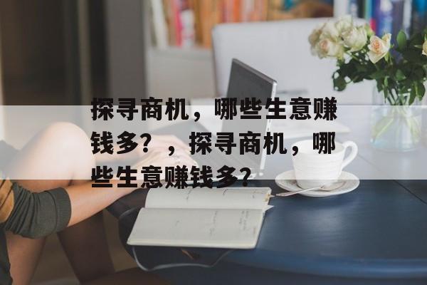 探寻商机,哪些生意赚钱多?,探寻商机,哪些生意赚钱多? 探寻商机,哪些生意赚钱多?,探寻商机,哪些生意赚钱多?