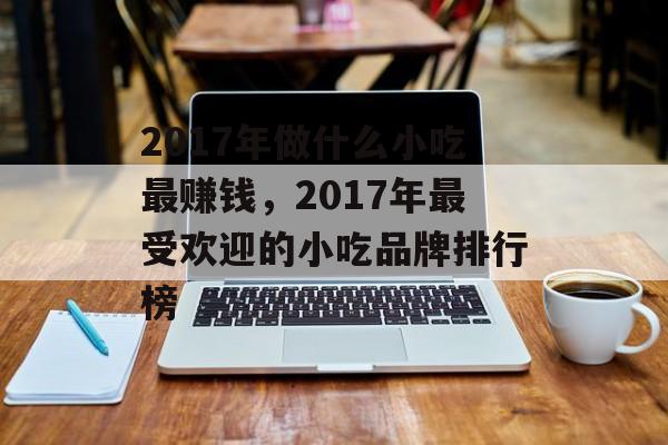 2017年做什么小吃最赚钱，2017年最受欢迎的小吃品牌排行榜