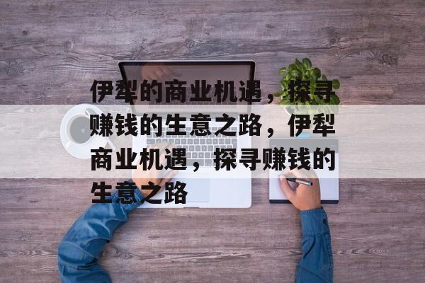 伊犁的商业机遇,探寻赚钱的生意之路,伊犁商业机遇,探寻赚钱的生意之路 伊犁的商业机遇,探寻赚钱的生意之路,伊犁商业机遇,探寻赚钱的生意之路