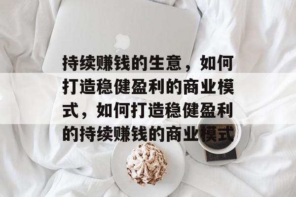 持续赚钱的生意,如何打造稳健盈利的商业模式,如何打造稳健盈利的持续赚钱的商业模式 持续赚钱的生意,如何打造稳健盈利的商业模式,如何打造稳健盈利的持续赚钱的商业模式