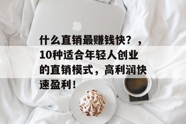 什么直销最赚钱快?,10种适合年轻人创业的直销模式,高利润快速盈利! 什么直销最赚钱快?,10种适合年轻人创业的直销模式,高利润快速盈利!