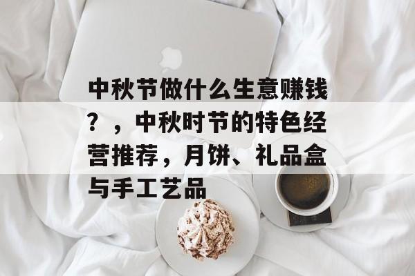 中秋节做什么生意赚钱？，中秋时节的特色经营推荐，月饼、礼品盒与手工艺品