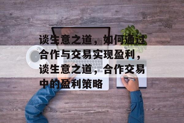谈生意之道，如何通过合作与交易实现盈利，谈生意之道，合作交易中的盈利策略