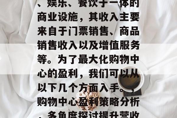 购物中心是一种集购物、娱乐、餐饮于一体的商业设施,其收入主要来自于门票销售、商品销售收入以及增值服务等。为了最大化购物中心的盈利,我们可以从以下几个方面入手。,购物中心盈利策略分析,多角度探讨提升营收途径 购物中心是一种集购物、娱乐、餐饮于一体的商业设施,其收入主要来自于门票销售、商品销售收入以及增值服务等。为了最大化购物中心的盈利,我们可以从以下几个方面入手。,购物中心盈利策略分析,多角度探讨提升营收途径