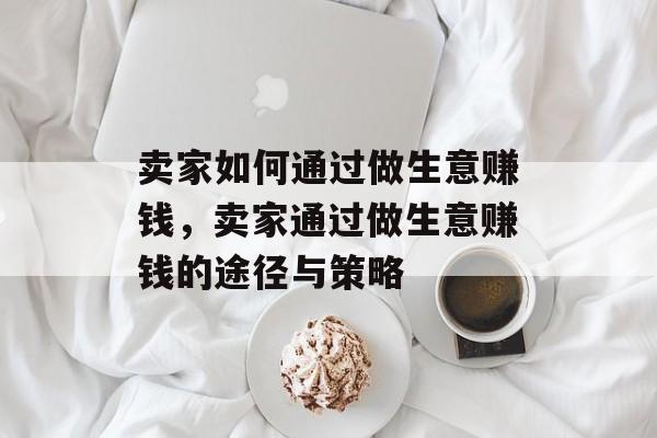 卖家如何通过做生意赚钱,卖家通过做生意赚钱的途径与策略 卖家如何通过做生意赚钱,卖家通过做生意赚钱的途径与策略