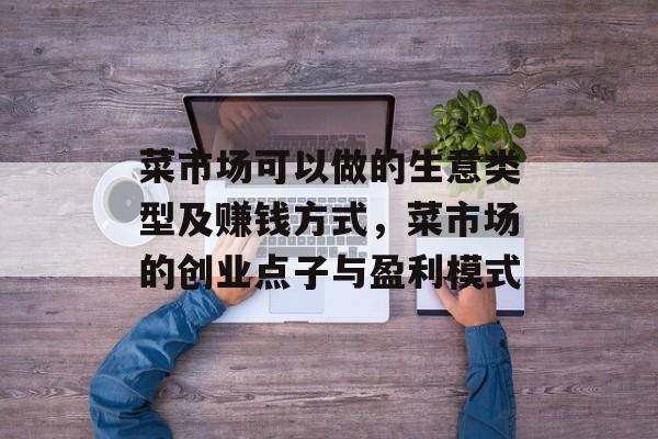 菜市场可以做的生意类型及赚钱方式，菜市场的创业点子与盈利模式