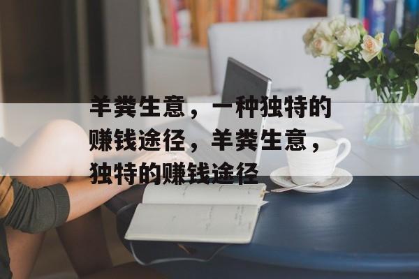 羊粪生意,一种独特的赚钱途径,羊粪生意,独特的赚钱途径 羊粪生意,一种独特的赚钱途径,羊粪生意,独特的赚钱途径