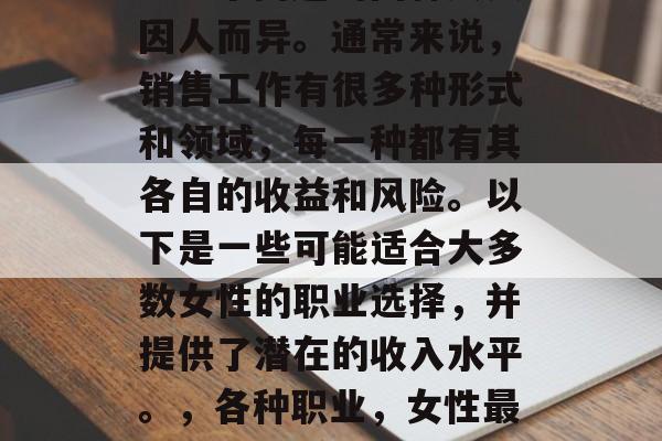 女的做什么销售最赚钱?这个问题的回答其实因人而异。通常来说,销售工作有很多种形式和领域,每一种都有其各自的收益和风险。以下是一些可能适合大多数女性的职业选择,并提供了潜在的收入水平。,各种职业,女性最受欢迎的赚钱方式及潜在收入水平 女的做什么销售最赚钱?这个问题的回答其实因人而异。通常来说,销售工作有很多种形式和领域,每一种都有其各自的收益和风险。以下是一些可能适合大多数女性的职业选择,并提供了潜在的收入水平。,各种职业,女性最受欢迎的赚钱方式及潜在收入水平