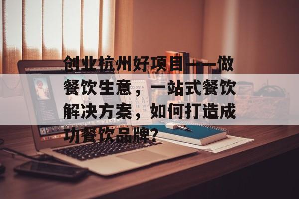 创业杭州好项目——做餐饮生意，一站式餐饮解决方案，如何打造成功餐饮品牌？