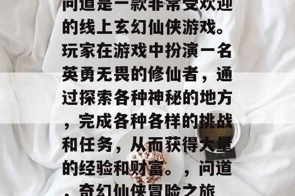 问道是一款非常受欢迎的线上玄幻仙侠游戏。玩家在游戏中扮演一名英勇无畏的修仙者,通过探索各种神秘的地方,完成各种各样的挑战和任务,从而获得大量的经验和财富。,问道,奇幻仙侠冒险之旅 问道是一款非常受欢迎的线上玄幻仙侠游戏。玩家在游戏中扮演一名英勇无畏的修仙者,通过探索各种神秘的地方,完成各种各样的挑战和任务,从而获得大量的经验和财富。,问道,奇幻仙侠冒险之旅