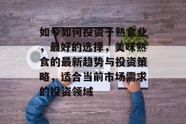 如今如何投资于熟食业,最好的选择,美味熟食的最新趋势与投资策略,适合当前市场需求的投资领域 如今如何投资于熟食业,最好的选择,美味熟食的最新趋势与投资策略,适合当前市场需求的投资领域