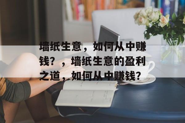 墙纸生意，如何从中赚钱？，墙纸生意的盈利之道，如何从中赚钱？