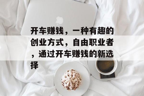 开车赚钱,一种有趣的创业方式,自由职业者,通过开车赚钱的新选择 开车赚钱,一种有趣的创业方式,自由职业者,通过开车赚钱的新选择