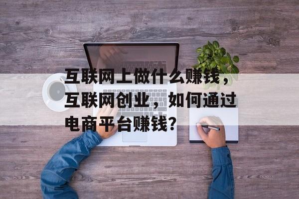 互联网上做什么赚钱,互联网创业,如何通过电商平台赚钱? 互联网上做什么赚钱,互联网创业,如何通过电商平台赚钱?