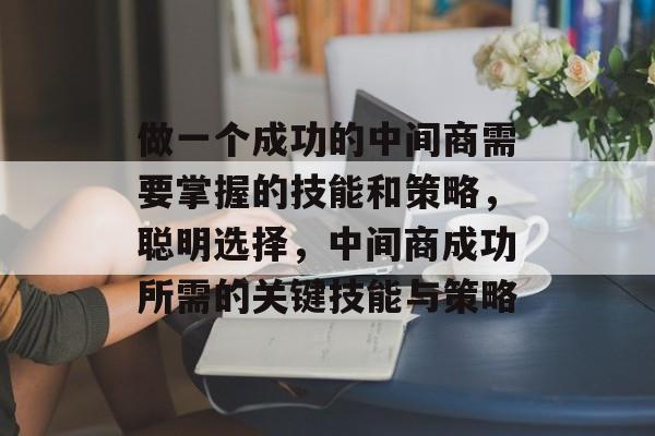 做一个成功的中间商需要掌握的技能和策略,聪明选择,中间商成功所需的关键技能与策略 做一个成功的中间商需要掌握的技能和策略,聪明选择,中间商成功所需的关键技能与策略