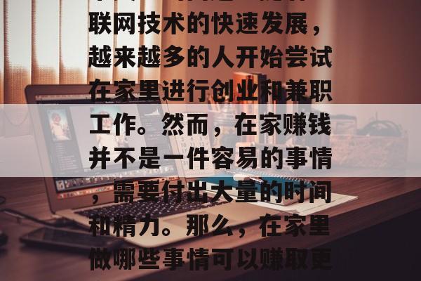 在家做什么能赚钱快点?这已经成为现代人非常关注的问题。随着互联网技术的快速发展,越来越多的人开始尝试在家里进行创业和兼职工作。然而,在家赚钱并不是一件容易的事情,需要付出大量的时间和精力。那么,在家里做哪些事情可以赚取更多的钱呢?,在家里赚钱,这些方法可能让你快速增加收入 在家做什么能赚钱快点?这已经成为现代人非常关注的问题。随着互联网技术的快速发展,越来越多的人开始尝试在家里进行创业和兼职工作。然而,在家赚钱并不是一件容易的事情,需要付出大量的时间和精力。那么,在家里做哪些事情可以赚取更多的钱呢?,在家里赚钱,这些方法可能让你快速增加收入