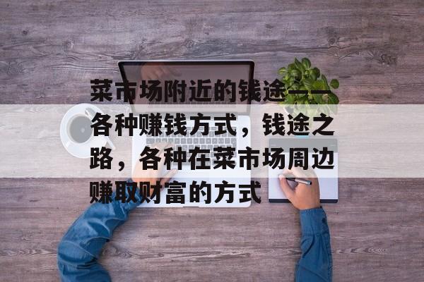 菜市场附近的钱途——各种赚钱方式,钱途之路,各种在菜市场周边赚取财富的方式 菜市场附近的钱途——各种赚钱方式,钱途之路,各种在菜市场周边赚取财富的方式