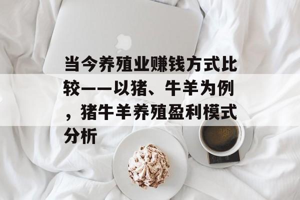 当今养殖业赚钱方式比较——以猪、牛羊为例,猪牛羊养殖盈利模式分析 当今养殖业赚钱方式比较——以猪、牛羊为例,猪牛羊养殖盈利模式分析