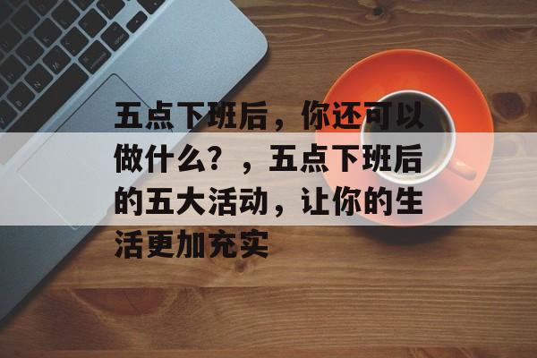 五点下班后,你还可以做什么?,五点下班后的五大活动,让你的生活更加充实 五点下班后,你还可以做什么?,五点下班后的五大活动,让你的生活更加充实