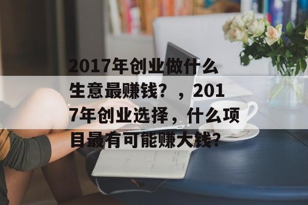 2017年创业做什么生意最赚钱?,2017年创业选择,什么项目最有可能赚大钱? 2017年创业做什么生意最赚钱?,2017年创业选择,什么项目最有可能赚大钱?
