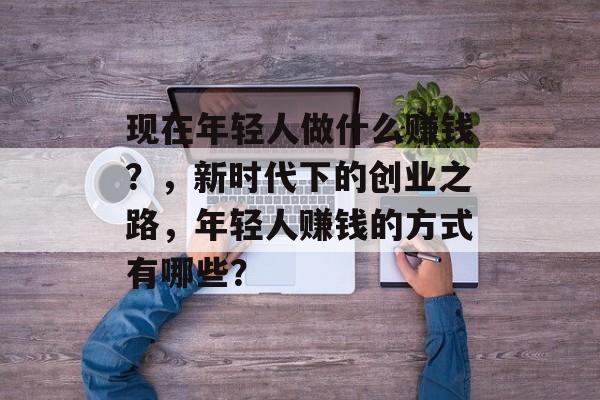现在年轻人做什么赚钱？，新时代下的创业之路，年轻人赚钱的方式有哪些？