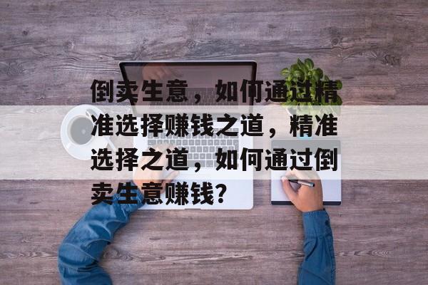 倒卖生意,如何通过精准选择赚钱之道,精准选择之道,如何通过倒卖生意赚钱? 倒卖生意,如何通过精准选择赚钱之道,精准选择之道,如何通过倒卖生意赚钱?