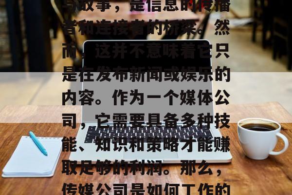 传媒公司,一个行业充满了激情与活力,它的名字承载着全球的故事与故事,是信息的传播者和连接者的桥梁。然而,这并不意味着它只是在发布新闻或娱乐的内容。作为一个媒体公司,它需要具备多种技能、知识和策略才能赚取足够的利润。那么,传媒公司是如何工作的?它们靠的是什么赚钱呢?,传媒公司的运作方式,获取收入的方式 传媒公司,一个行业充满了激情与活力,它的名字承载着全球的故事与故事,是信息的传播者和连接者的桥梁。然而,这并不意味着它只是在发布新闻或娱乐的内容。作为一个媒体公司,它需要具备多种技能、知识和策略才能赚取足够的利润。那么,传媒公司是如何工作的?它们靠的是什么赚钱呢?,传媒公司的运作方式,获取收入的方式
