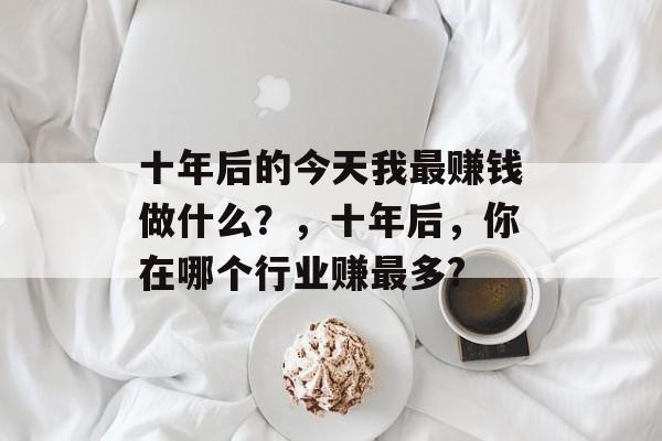 十年后的今天我最赚钱做什么?,十年后,你在哪个行业赚最多? 十年后的今天我最赚钱做什么?,十年后,你在哪个行业赚最多?