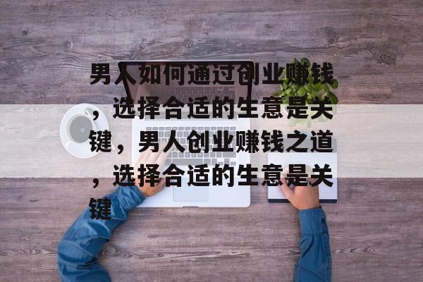 男人如何通过创业赚钱,选择合适的生意是关键,男人创业赚钱之道,选择合适的生意是关键 男人如何通过创业赚钱,选择合适的生意是关键,男人创业赚钱之道,选择合适的生意是关键