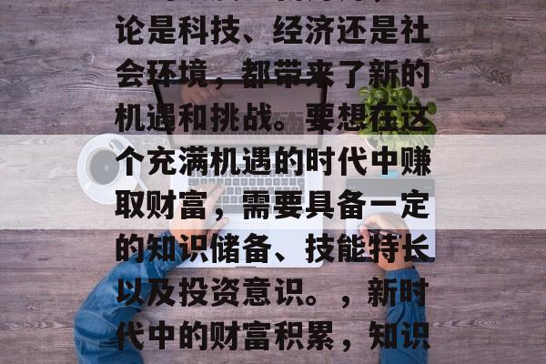 在21世纪的今天，社会的发展日新月异，无论是科技、经济还是社会环境，都带来了新的机遇和挑战。要想在这个充满机遇的时代中赚取财富，需要具备一定的知识储备、技能特长以及投资意识。，新时代中的财富积累，知识、技能与投资技巧的重要性