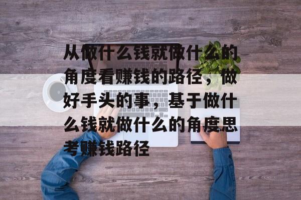 从做什么钱就做什么的角度看赚钱的路径,做好手头的事,基于做什么钱就做什么的角度思考赚钱路径 从做什么钱就做什么的角度看赚钱的路径,做好手头的事,基于做什么钱就做什么的角度思考赚钱路径