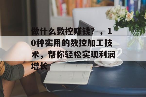 做什么数控赚钱?,10种实用的数控加工技术,帮你轻松实现利润增长 做什么数控赚钱?,10种实用的数控加工技术,帮你轻松实现利润增长