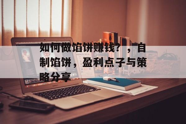 如何做馅饼赚钱?,自制馅饼,盈利点子与策略分享 如何做馅饼赚钱?,自制馅饼,盈利点子与策略分享