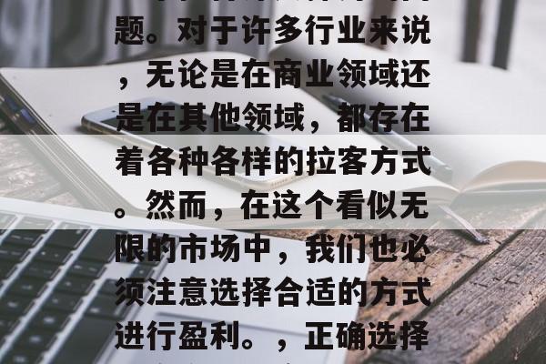 拉客做什么赚钱?这是一个值得深入探讨的问题。对于许多行业来说,无论是在商业领域还是在其他领域,都存在着各种各样的拉客方式。然而,在这个看似无限的市场中,我们也必须注意选择合适的方式进行盈利。,正确选择拉客方式以实现利润最大化 拉客做什么赚钱?这是一个值得深入探讨的问题。对于许多行业来说,无论是在商业领域还是在其他领域,都存在着各种各样的拉客方式。然而,在这个看似无限的市场中,我们也必须注意选择合适的方式进行盈利。,正确选择拉客方式以实现利润最大化