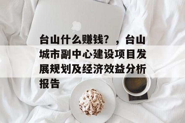 台山什么赚钱?,台山城市副中心建设项目发展规划及经济效益分析报告 台山什么赚钱?,台山城市副中心建设项目发展规划及经济效益分析报告
