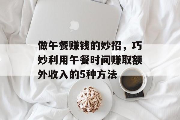 做午餐赚钱的妙招,巧妙利用午餐时间赚取额外收入的5种方法 做午餐赚钱的妙招,巧妙利用午餐时间赚取额外收入的5种方法