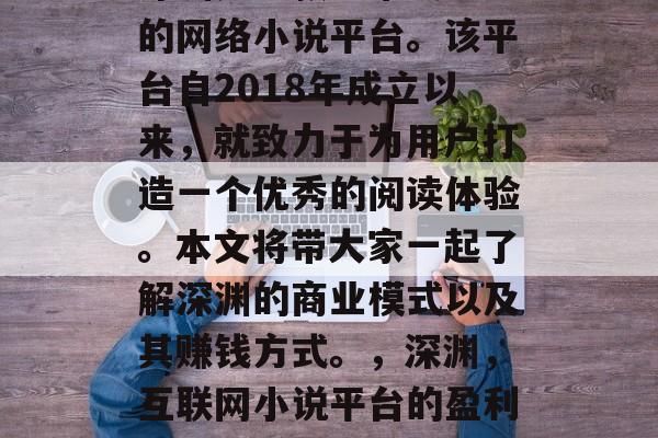 深渊是一款非常受欢迎的网络小说平台。该平台自2018年成立以来,就致力于为用户打造一个优秀的阅读体验。本文将带大家一起了解深渊的商业模式以及其赚钱方式。,深渊,互联网小说平台的盈利模式与赚钱方式分析 深渊是一款非常受欢迎的网络小说平台。该平台自2018年成立以来,就致力于为用户打造一个优秀的阅读体验。本文将带大家一起了解深渊的商业模式以及其赚钱方式。,深渊,互联网小说平台的盈利模式与赚钱方式分析